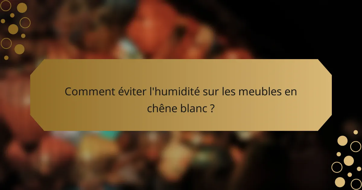 Comment éviter l'humidité sur les meubles en chêne blanc ?