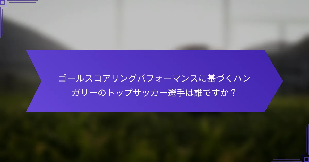ゴールスコアリングパフォーマンスに基づくハンガリーのトップサッカー選手は誰ですか？