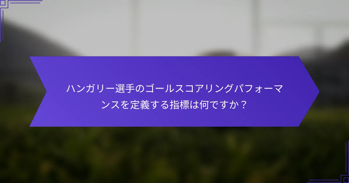 ハンガリー選手のゴールスコアリングパフォーマンスを定義する指標は何ですか？