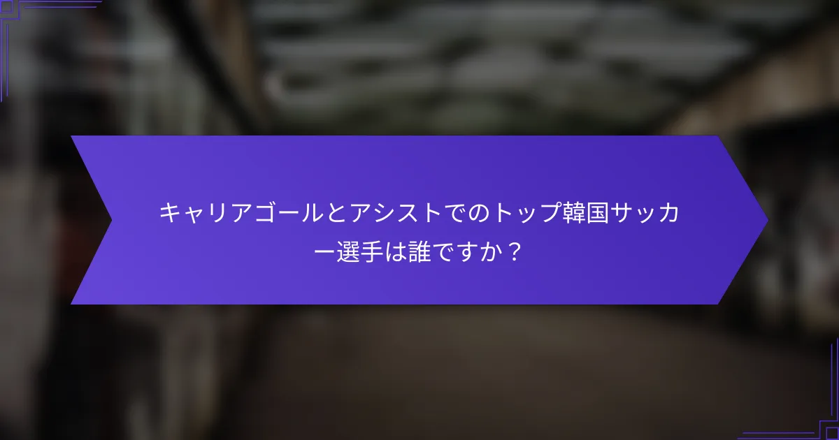 キャリアゴールとアシストでのトップ韓国サッカー選手は誰ですか？