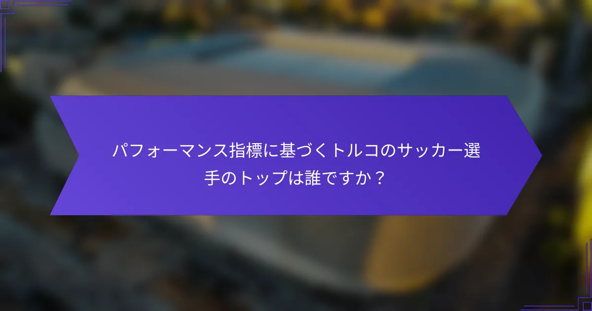 パフォーマンス指標に基づくトルコのサッカー選手のトップは誰ですか?