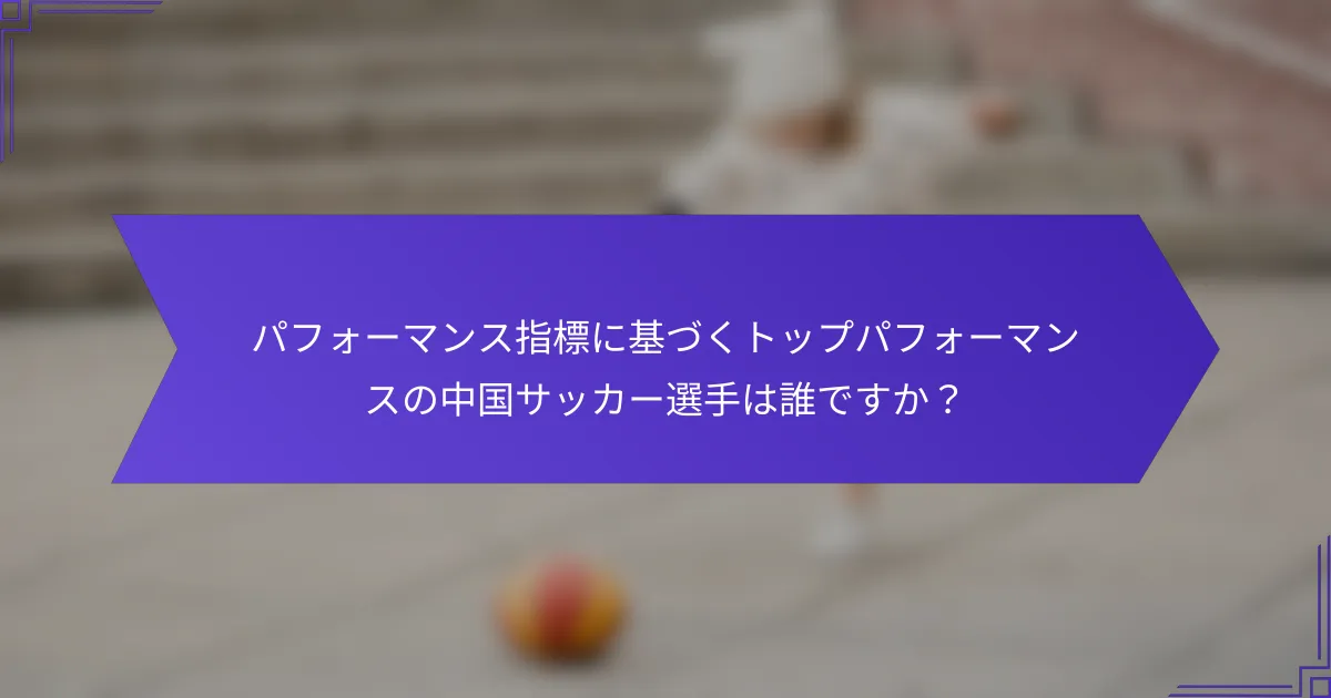パフォーマンス指標に基づくトップパフォーマンスの中国サッカー選手は誰ですか？