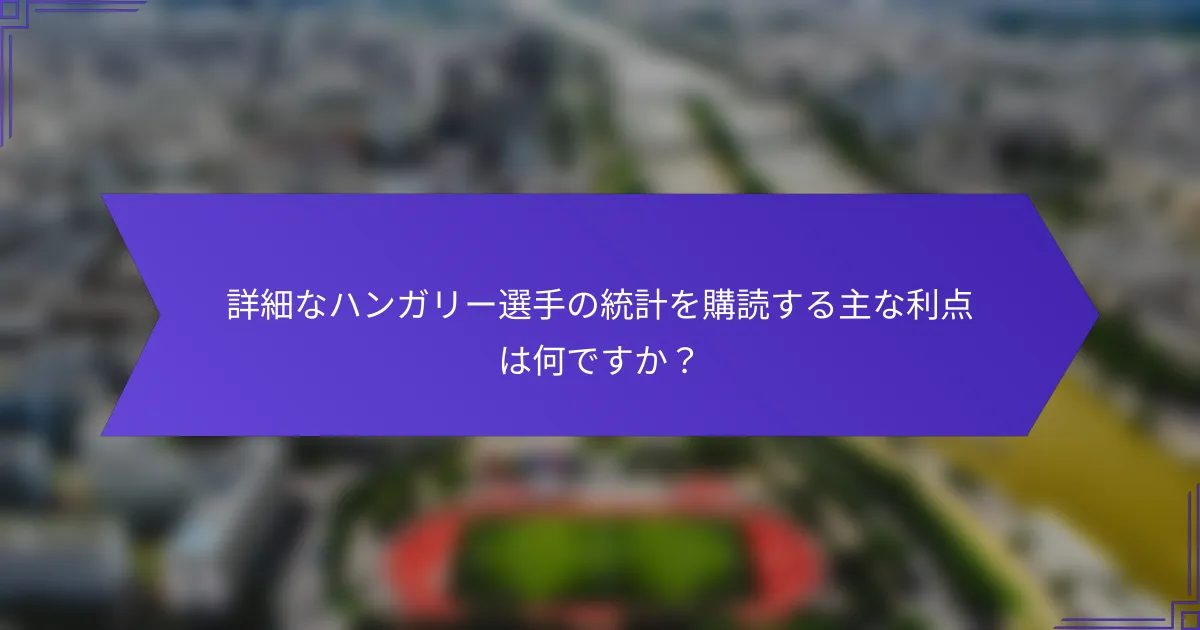 詳細なハンガリー選手の統計を購読する主な利点は何ですか？