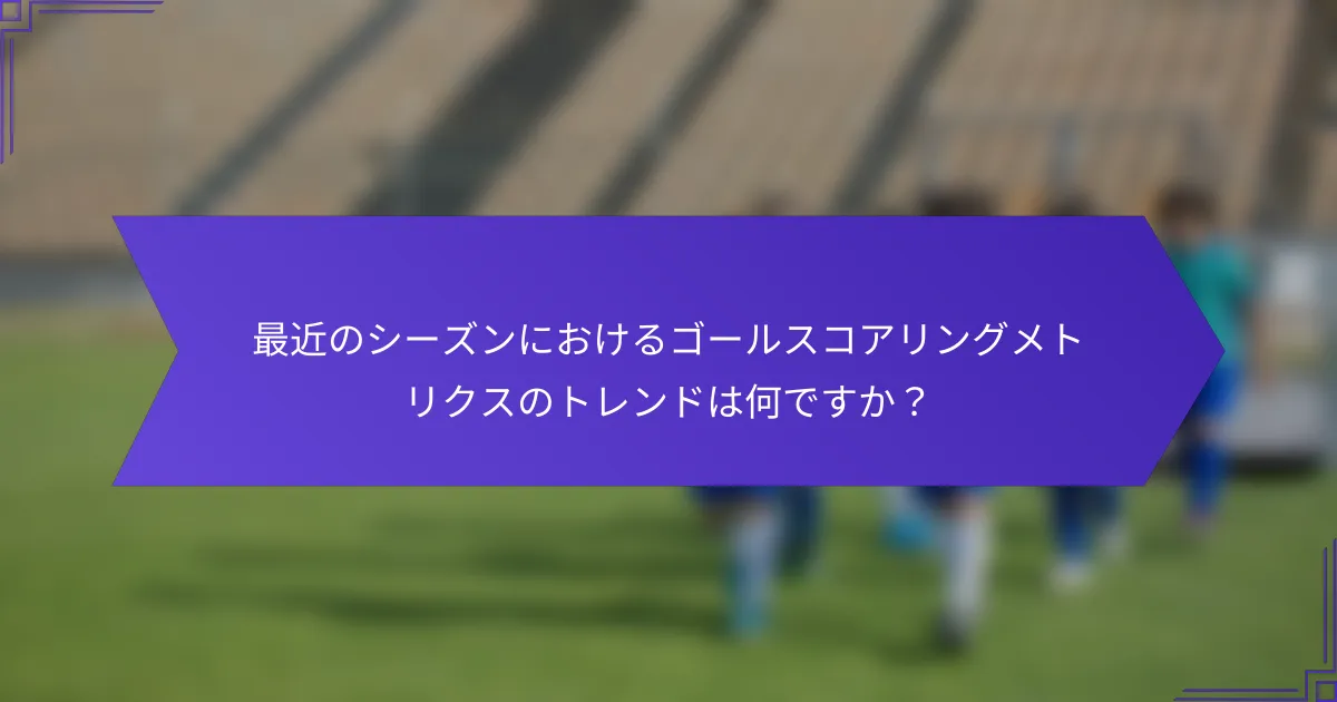 最近のシーズンにおけるゴールスコアリングメトリクスのトレンドは何ですか?